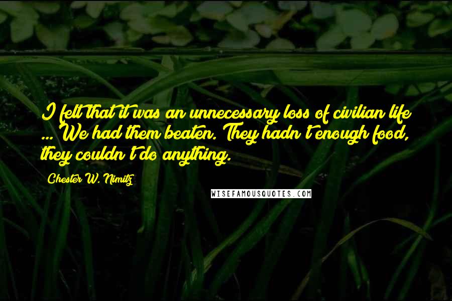 Chester W. Nimitz Quotes: I felt that it was an unnecessary loss of civilian life ... We had them beaten. They hadn't enough food, they couldn't do anything.