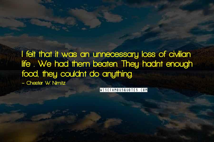 Chester W. Nimitz Quotes: I felt that it was an unnecessary loss of civilian life ... We had them beaten. They hadn't enough food, they couldn't do anything.