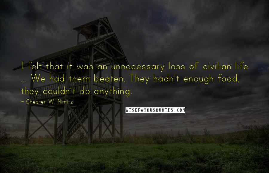 Chester W. Nimitz Quotes: I felt that it was an unnecessary loss of civilian life ... We had them beaten. They hadn't enough food, they couldn't do anything.