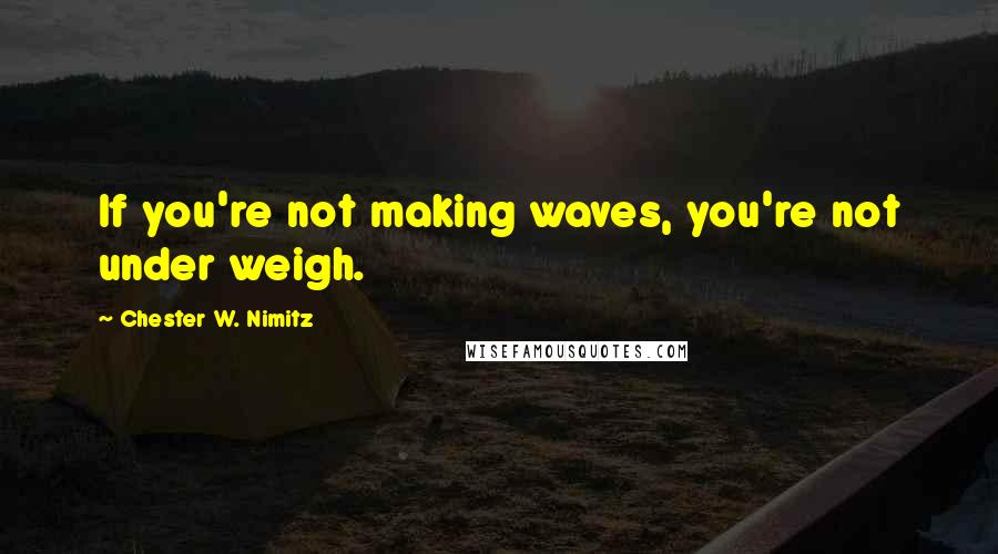 Chester W. Nimitz Quotes: If you're not making waves, you're not under weigh.