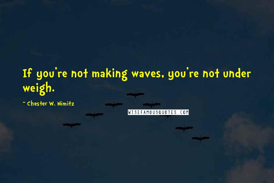 Chester W. Nimitz Quotes: If you're not making waves, you're not under weigh.