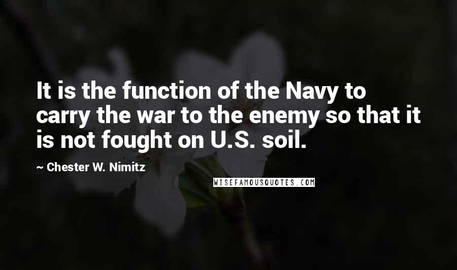 Chester W. Nimitz Quotes: It is the function of the Navy to carry the war to the enemy so that it is not fought on U.S. soil.