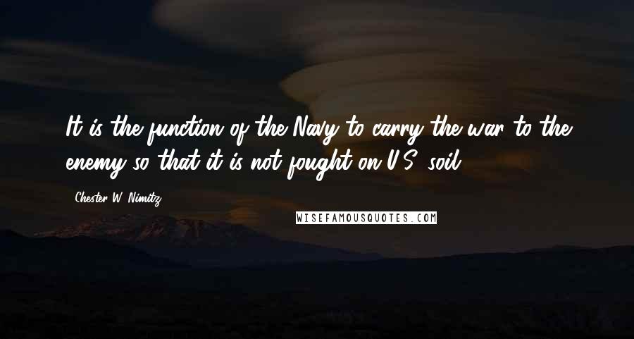 Chester W. Nimitz Quotes: It is the function of the Navy to carry the war to the enemy so that it is not fought on U.S. soil.