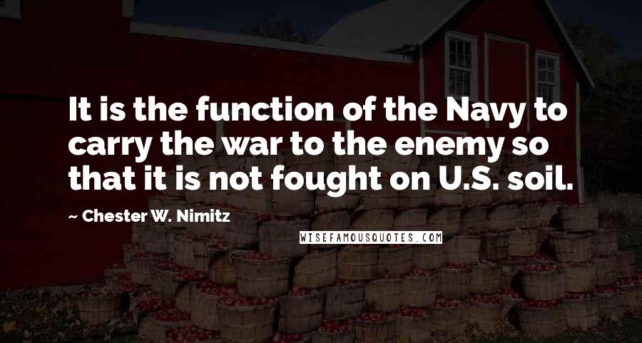 Chester W. Nimitz Quotes: It is the function of the Navy to carry the war to the enemy so that it is not fought on U.S. soil.