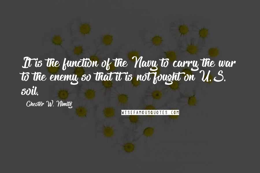 Chester W. Nimitz Quotes: It is the function of the Navy to carry the war to the enemy so that it is not fought on U.S. soil.