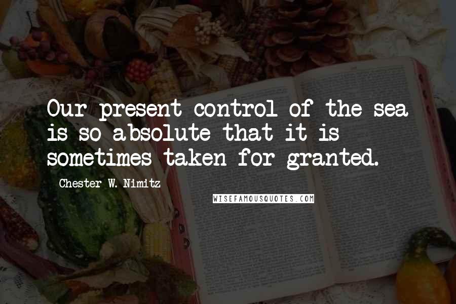 Chester W. Nimitz Quotes: Our present control of the sea is so absolute that it is sometimes taken for granted.