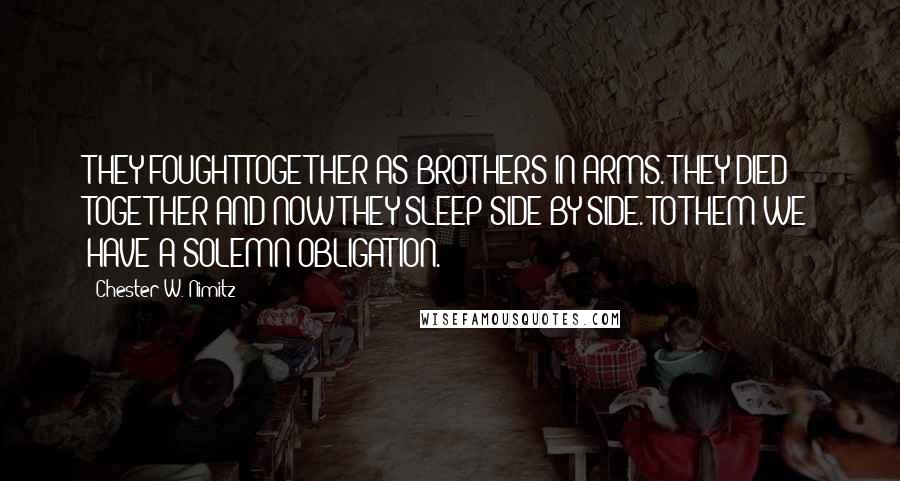 Chester W. Nimitz Quotes: THEY FOUGHT TOGETHER AS BROTHERS-IN-ARMS. THEY DIED TOGETHER AND NOW THEY SLEEP SIDE BY SIDE. TO THEM WE HAVE A SOLEMN OBLIGATION.