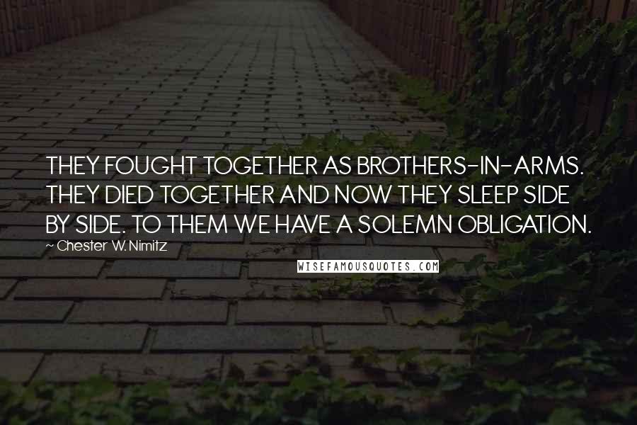 Chester W. Nimitz Quotes: THEY FOUGHT TOGETHER AS BROTHERS-IN-ARMS. THEY DIED TOGETHER AND NOW THEY SLEEP SIDE BY SIDE. TO THEM WE HAVE A SOLEMN OBLIGATION.