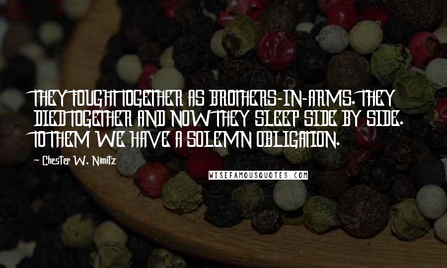 Chester W. Nimitz Quotes: THEY FOUGHT TOGETHER AS BROTHERS-IN-ARMS. THEY DIED TOGETHER AND NOW THEY SLEEP SIDE BY SIDE. TO THEM WE HAVE A SOLEMN OBLIGATION.