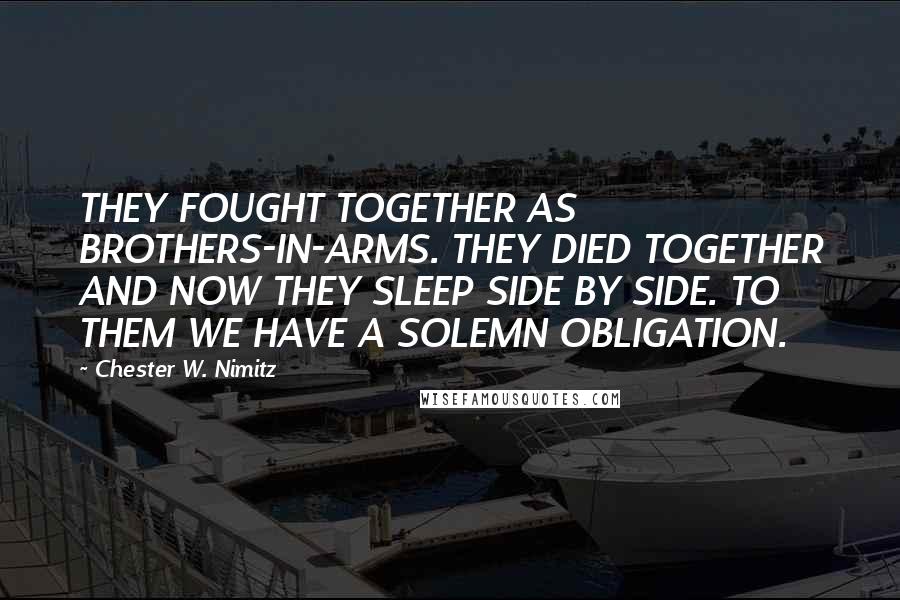 Chester W. Nimitz Quotes: THEY FOUGHT TOGETHER AS BROTHERS-IN-ARMS. THEY DIED TOGETHER AND NOW THEY SLEEP SIDE BY SIDE. TO THEM WE HAVE A SOLEMN OBLIGATION.