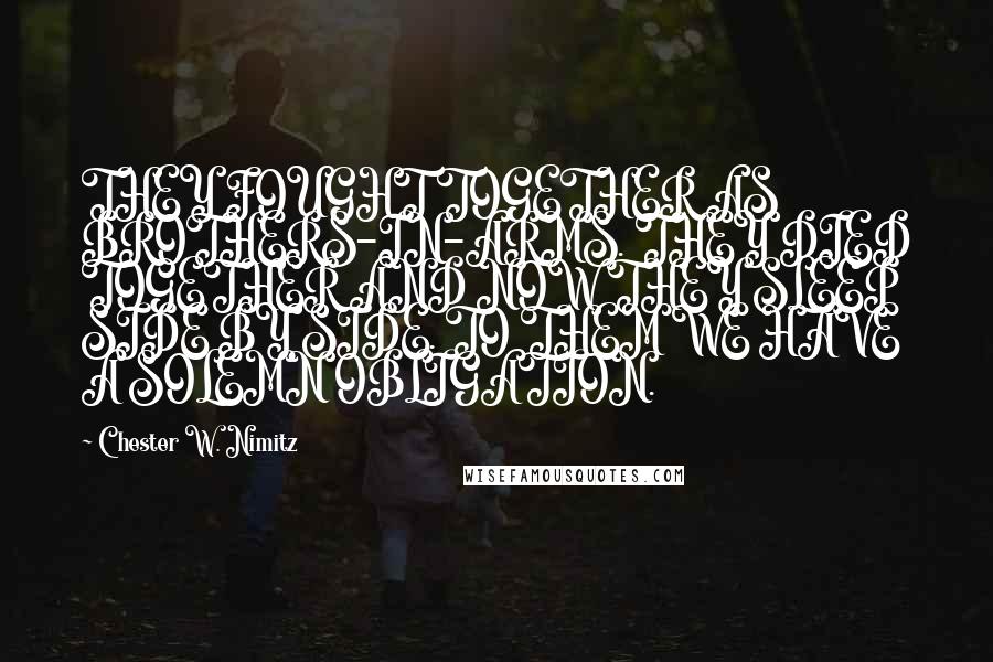 Chester W. Nimitz Quotes: THEY FOUGHT TOGETHER AS BROTHERS-IN-ARMS. THEY DIED TOGETHER AND NOW THEY SLEEP SIDE BY SIDE. TO THEM WE HAVE A SOLEMN OBLIGATION.