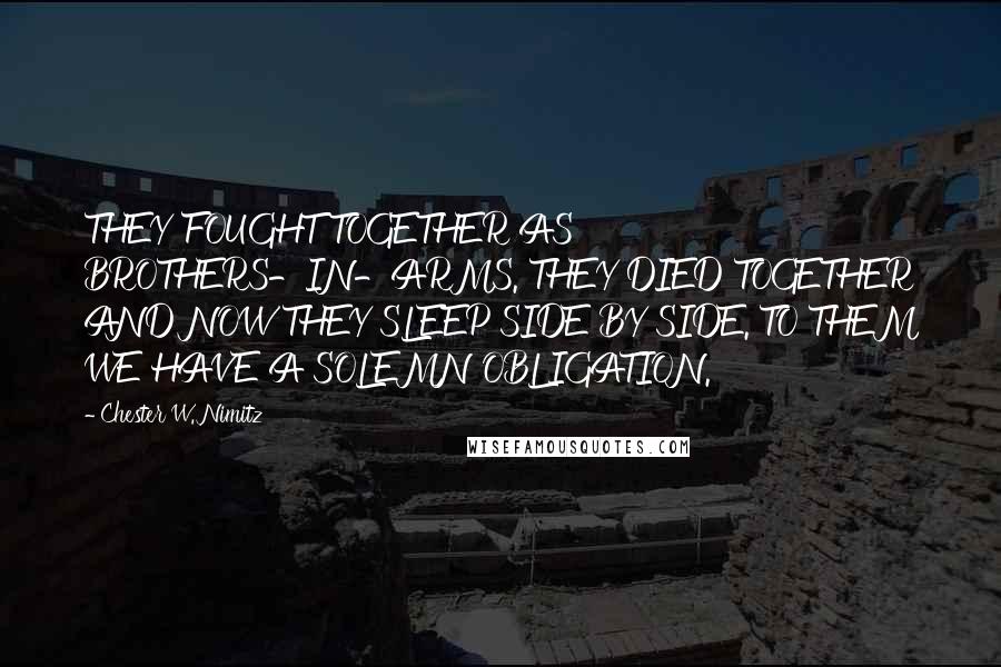 Chester W. Nimitz Quotes: THEY FOUGHT TOGETHER AS BROTHERS-IN-ARMS. THEY DIED TOGETHER AND NOW THEY SLEEP SIDE BY SIDE. TO THEM WE HAVE A SOLEMN OBLIGATION.