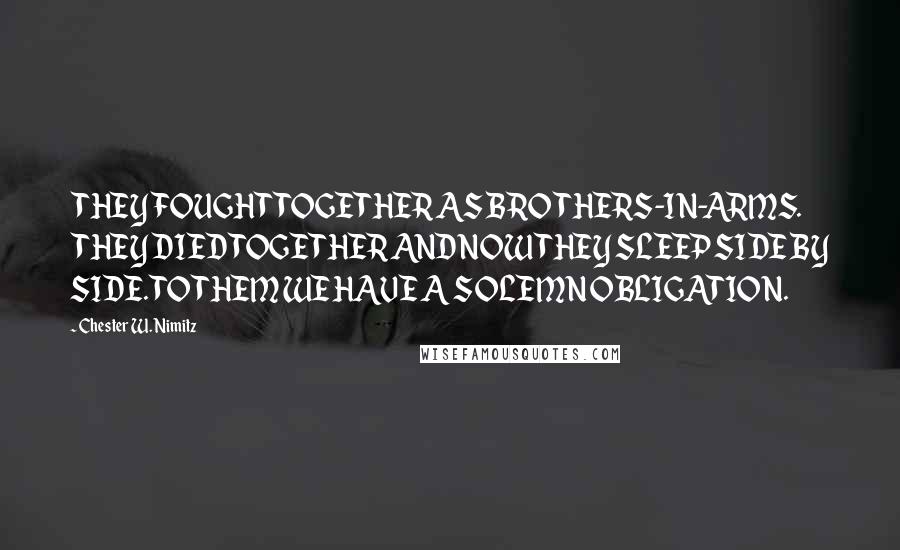 Chester W. Nimitz Quotes: THEY FOUGHT TOGETHER AS BROTHERS-IN-ARMS. THEY DIED TOGETHER AND NOW THEY SLEEP SIDE BY SIDE. TO THEM WE HAVE A SOLEMN OBLIGATION.