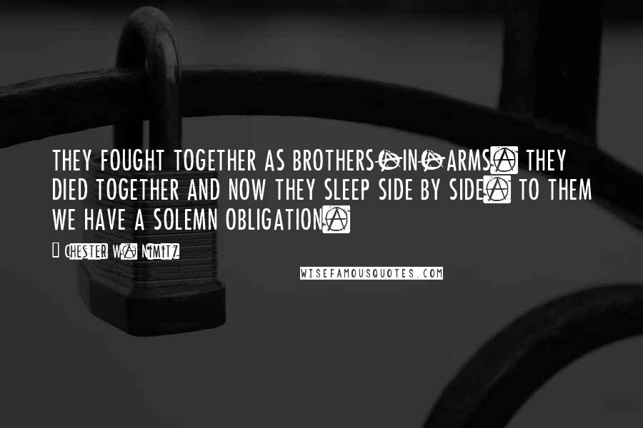 Chester W. Nimitz Quotes: THEY FOUGHT TOGETHER AS BROTHERS-IN-ARMS. THEY DIED TOGETHER AND NOW THEY SLEEP SIDE BY SIDE. TO THEM WE HAVE A SOLEMN OBLIGATION.