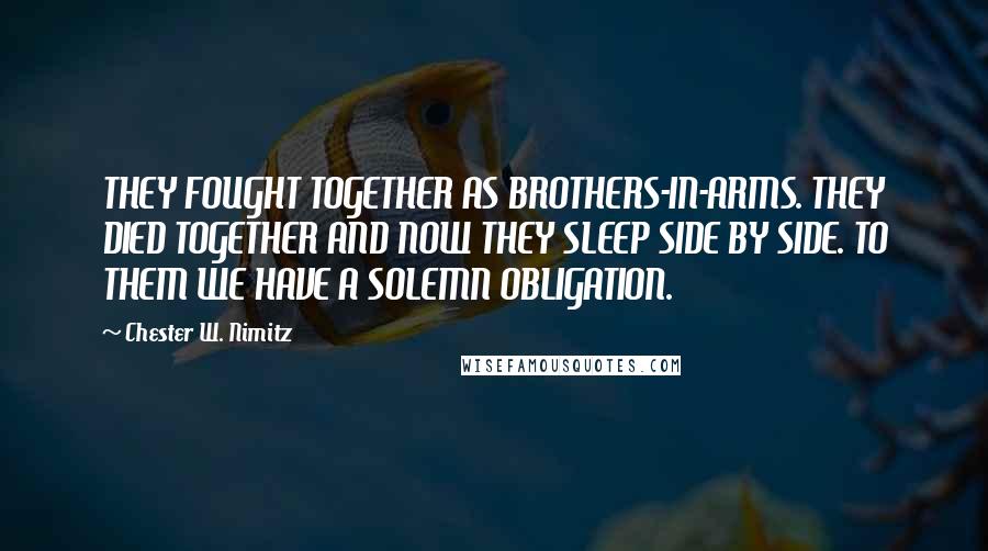 Chester W. Nimitz Quotes: THEY FOUGHT TOGETHER AS BROTHERS-IN-ARMS. THEY DIED TOGETHER AND NOW THEY SLEEP SIDE BY SIDE. TO THEM WE HAVE A SOLEMN OBLIGATION.