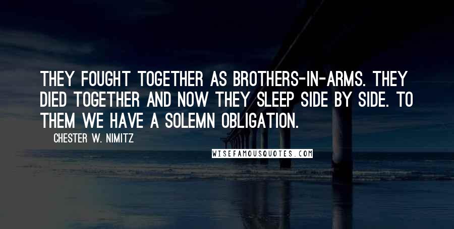 Chester W. Nimitz Quotes: THEY FOUGHT TOGETHER AS BROTHERS-IN-ARMS. THEY DIED TOGETHER AND NOW THEY SLEEP SIDE BY SIDE. TO THEM WE HAVE A SOLEMN OBLIGATION.