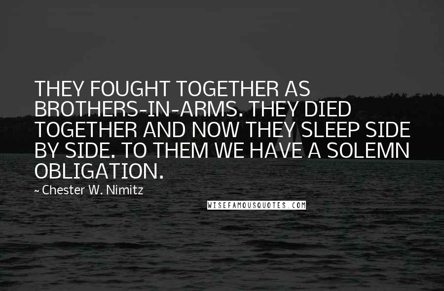 Chester W. Nimitz Quotes: THEY FOUGHT TOGETHER AS BROTHERS-IN-ARMS. THEY DIED TOGETHER AND NOW THEY SLEEP SIDE BY SIDE. TO THEM WE HAVE A SOLEMN OBLIGATION.