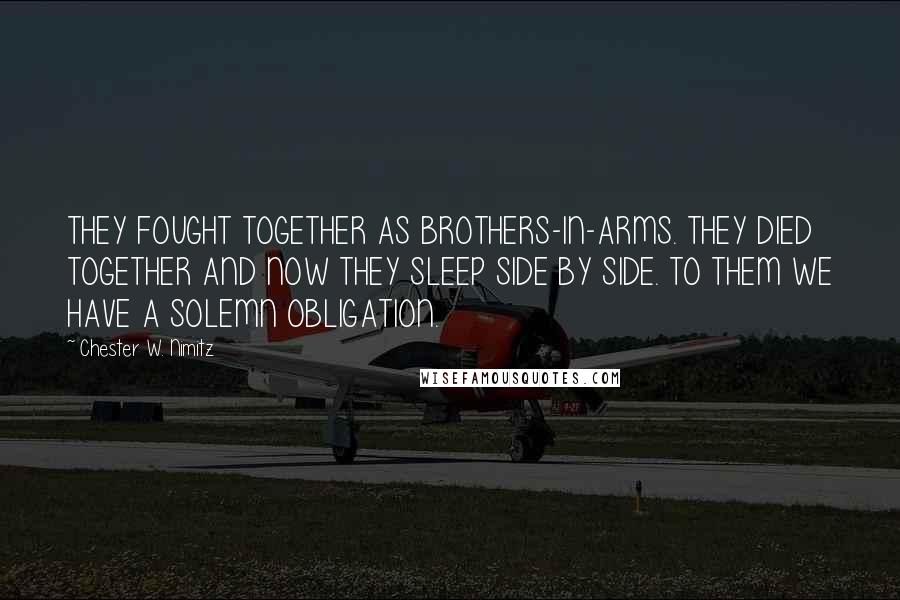 Chester W. Nimitz Quotes: THEY FOUGHT TOGETHER AS BROTHERS-IN-ARMS. THEY DIED TOGETHER AND NOW THEY SLEEP SIDE BY SIDE. TO THEM WE HAVE A SOLEMN OBLIGATION.