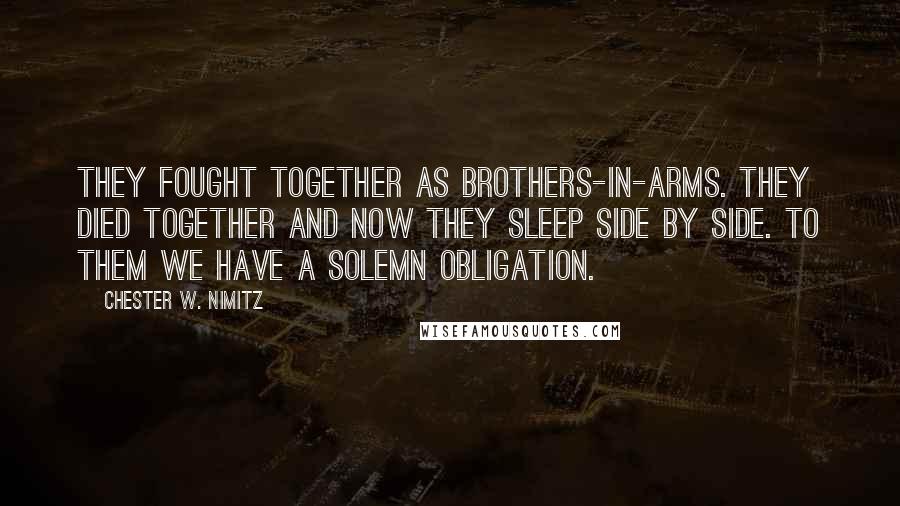 Chester W. Nimitz Quotes: THEY FOUGHT TOGETHER AS BROTHERS-IN-ARMS. THEY DIED TOGETHER AND NOW THEY SLEEP SIDE BY SIDE. TO THEM WE HAVE A SOLEMN OBLIGATION.