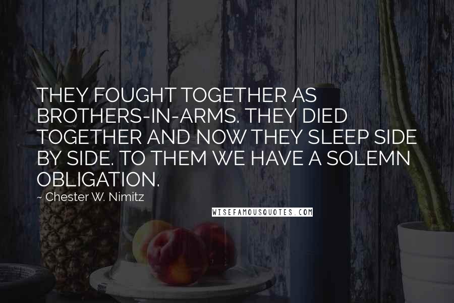 Chester W. Nimitz Quotes: THEY FOUGHT TOGETHER AS BROTHERS-IN-ARMS. THEY DIED TOGETHER AND NOW THEY SLEEP SIDE BY SIDE. TO THEM WE HAVE A SOLEMN OBLIGATION.