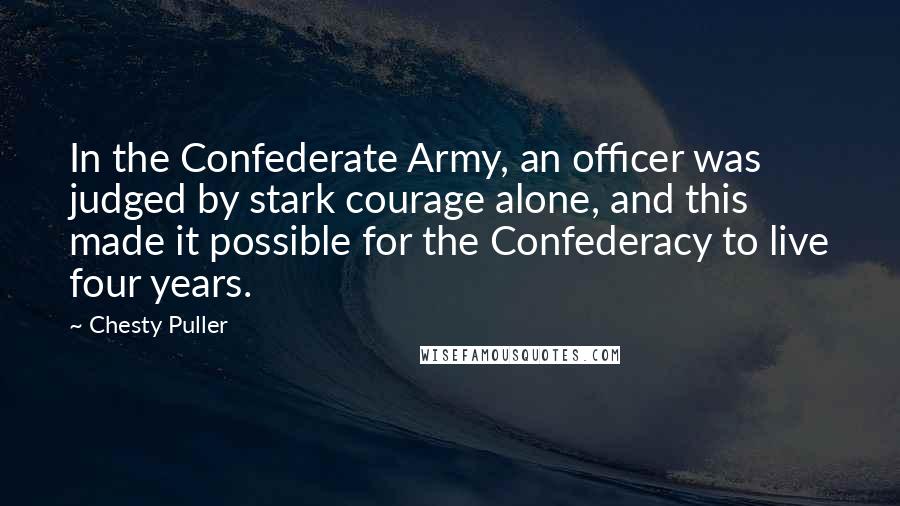 Chesty Puller Quotes: In the Confederate Army, an officer was judged by stark courage alone, and this made it possible for the Confederacy to live four years.