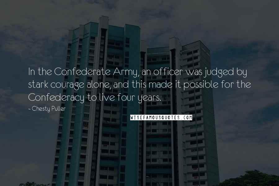 Chesty Puller Quotes: In the Confederate Army, an officer was judged by stark courage alone, and this made it possible for the Confederacy to live four years.