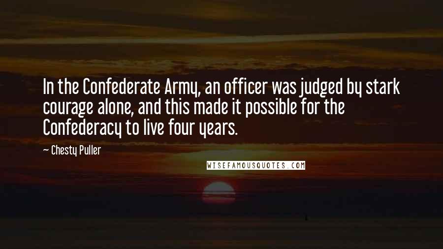 Chesty Puller Quotes: In the Confederate Army, an officer was judged by stark courage alone, and this made it possible for the Confederacy to live four years.