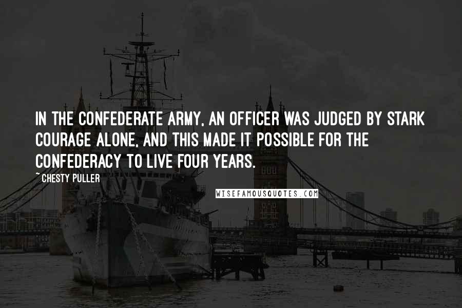 Chesty Puller Quotes: In the Confederate Army, an officer was judged by stark courage alone, and this made it possible for the Confederacy to live four years.