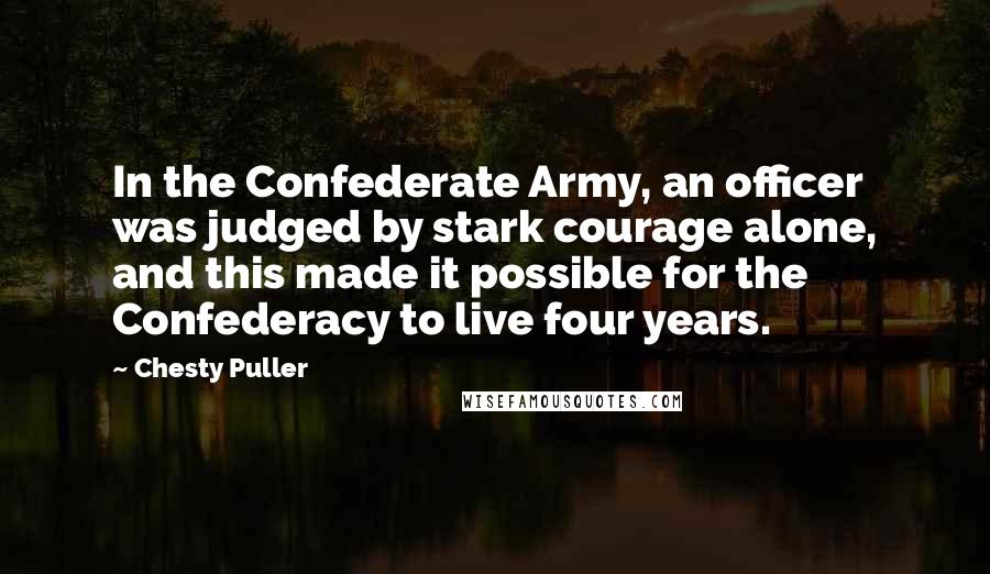 Chesty Puller Quotes: In the Confederate Army, an officer was judged by stark courage alone, and this made it possible for the Confederacy to live four years.