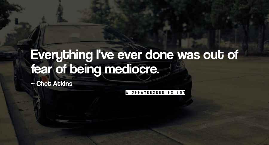 Chet Atkins Quotes: Everything I've ever done was out of fear of being mediocre.