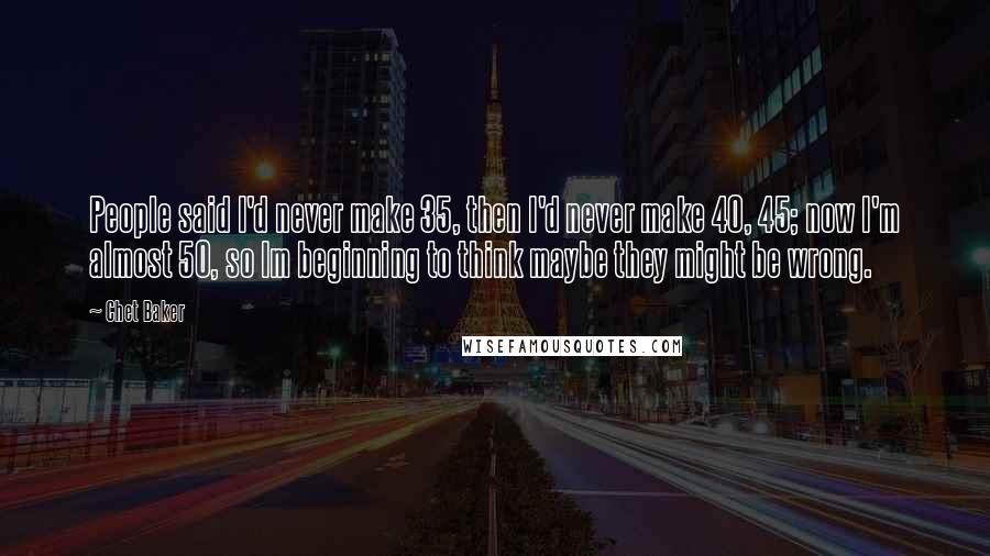 Chet Baker Quotes: People said I'd never make 35, then I'd never make 40, 45; now I'm almost 50, so Im beginning to think maybe they might be wrong.