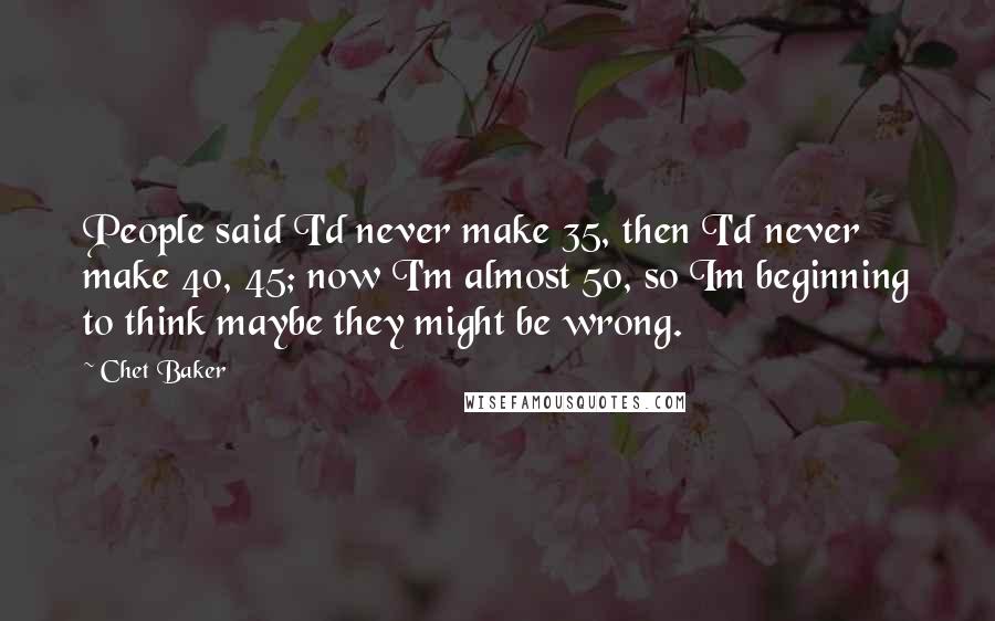 Chet Baker Quotes: People said I'd never make 35, then I'd never make 40, 45; now I'm almost 50, so Im beginning to think maybe they might be wrong.