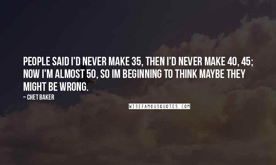 Chet Baker Quotes: People said I'd never make 35, then I'd never make 40, 45; now I'm almost 50, so Im beginning to think maybe they might be wrong.