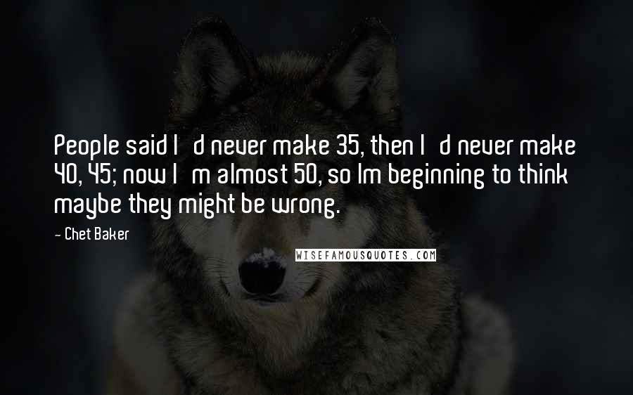 Chet Baker Quotes: People said I'd never make 35, then I'd never make 40, 45; now I'm almost 50, so Im beginning to think maybe they might be wrong.
