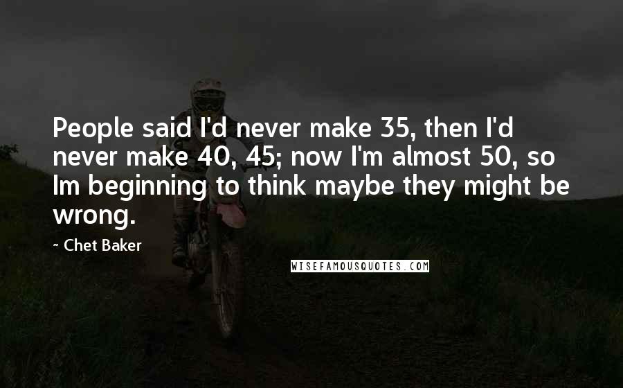 Chet Baker Quotes: People said I'd never make 35, then I'd never make 40, 45; now I'm almost 50, so Im beginning to think maybe they might be wrong.