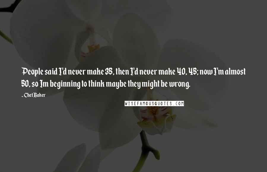 Chet Baker Quotes: People said I'd never make 35, then I'd never make 40, 45; now I'm almost 50, so Im beginning to think maybe they might be wrong.
