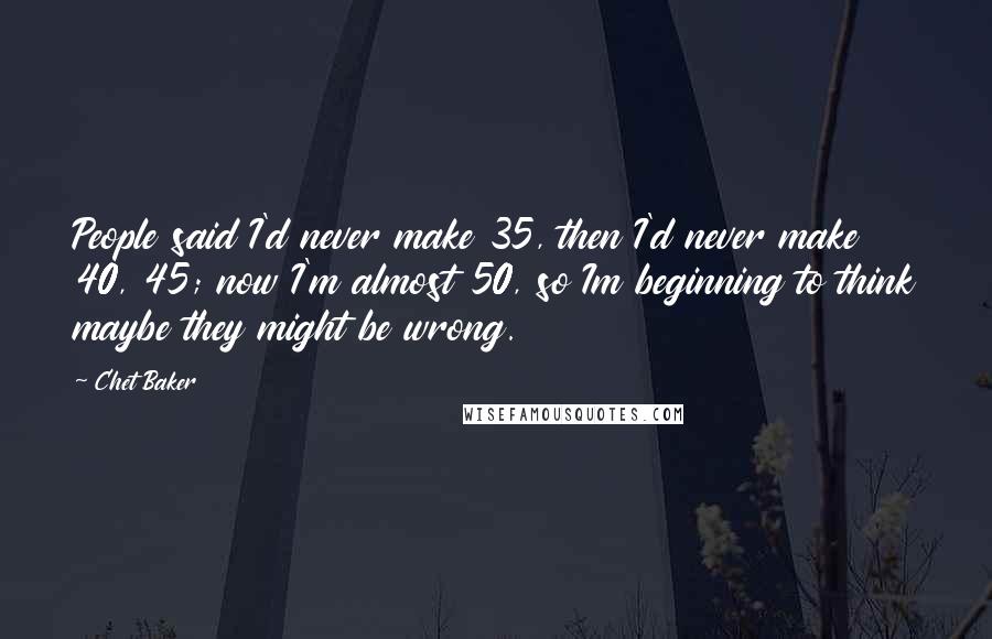 Chet Baker Quotes: People said I'd never make 35, then I'd never make 40, 45; now I'm almost 50, so Im beginning to think maybe they might be wrong.