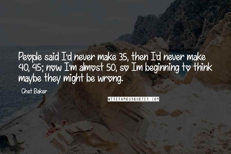 Chet Baker Quotes: People said I'd never make 35, then I'd never make 40, 45; now I'm almost 50, so Im beginning to think maybe they might be wrong.