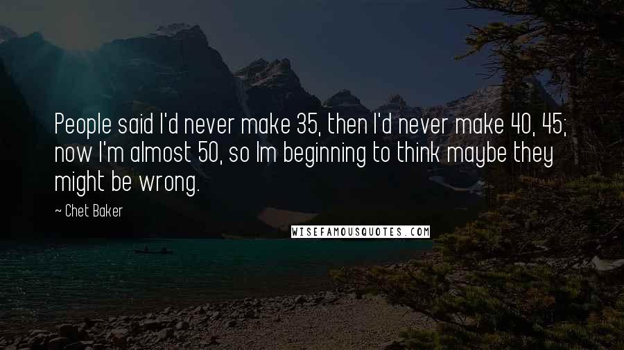 Chet Baker Quotes: People said I'd never make 35, then I'd never make 40, 45; now I'm almost 50, so Im beginning to think maybe they might be wrong.