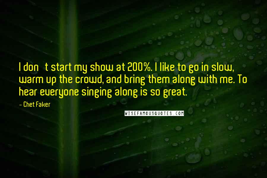 Chet Faker Quotes: I don't start my show at 200%. I like to go in slow, warm up the crowd, and bring them along with me. To hear everyone singing along is so great.