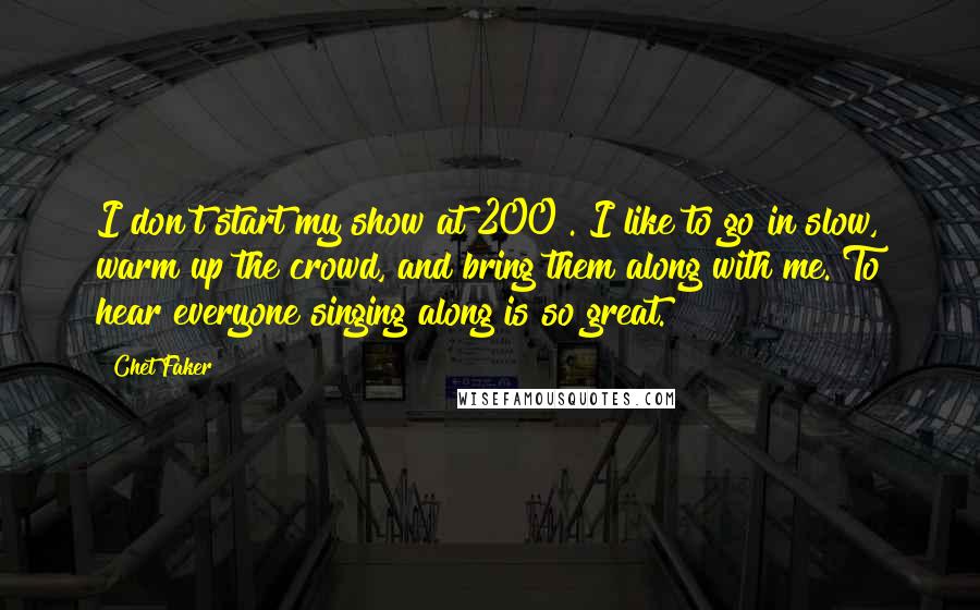 Chet Faker Quotes: I don't start my show at 200%. I like to go in slow, warm up the crowd, and bring them along with me. To hear everyone singing along is so great.