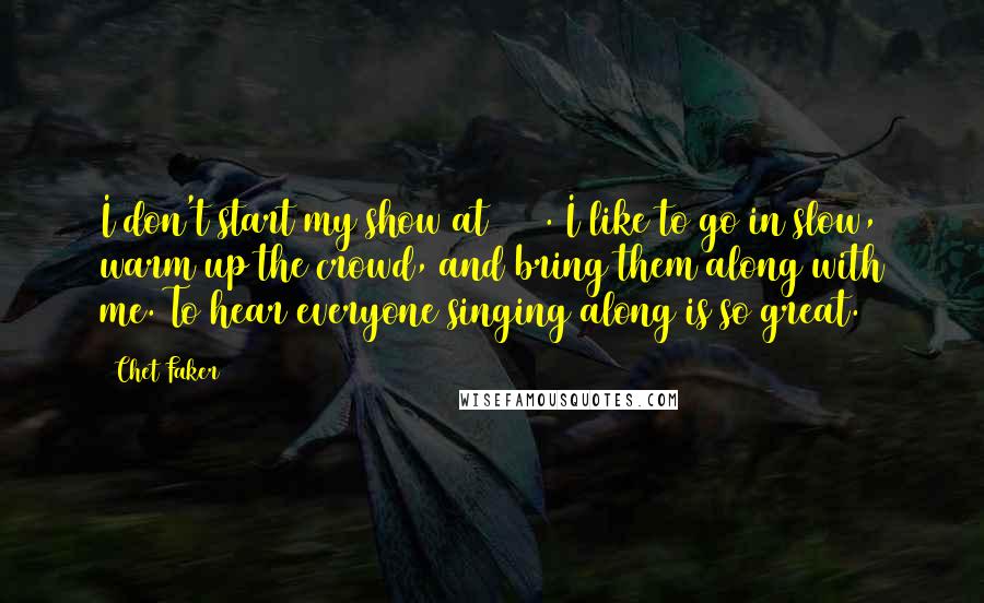 Chet Faker Quotes: I don't start my show at 200%. I like to go in slow, warm up the crowd, and bring them along with me. To hear everyone singing along is so great.