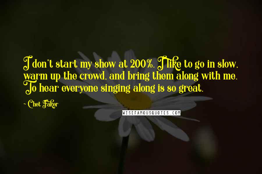 Chet Faker Quotes: I don't start my show at 200%. I like to go in slow, warm up the crowd, and bring them along with me. To hear everyone singing along is so great.