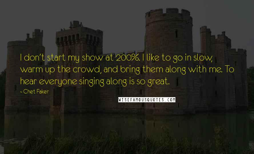 Chet Faker Quotes: I don't start my show at 200%. I like to go in slow, warm up the crowd, and bring them along with me. To hear everyone singing along is so great.