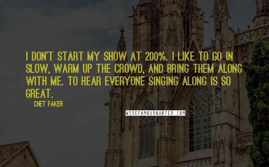Chet Faker Quotes: I don't start my show at 200%. I like to go in slow, warm up the crowd, and bring them along with me. To hear everyone singing along is so great.