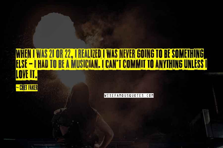 Chet Faker Quotes: When I was 21 or 22, I realized I was never going to be something else - I had to be a musician. I can't commit to anything unless I love it.
