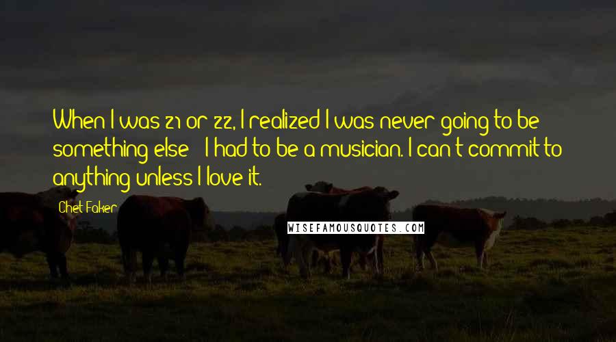 Chet Faker Quotes: When I was 21 or 22, I realized I was never going to be something else - I had to be a musician. I can't commit to anything unless I love it.