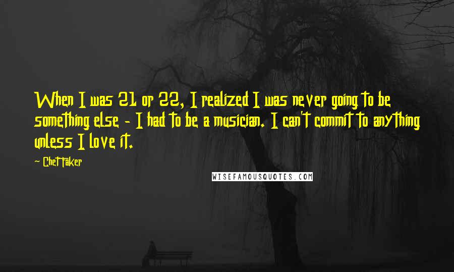 Chet Faker Quotes: When I was 21 or 22, I realized I was never going to be something else - I had to be a musician. I can't commit to anything unless I love it.
