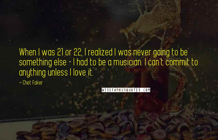 Chet Faker Quotes: When I was 21 or 22, I realized I was never going to be something else - I had to be a musician. I can't commit to anything unless I love it.