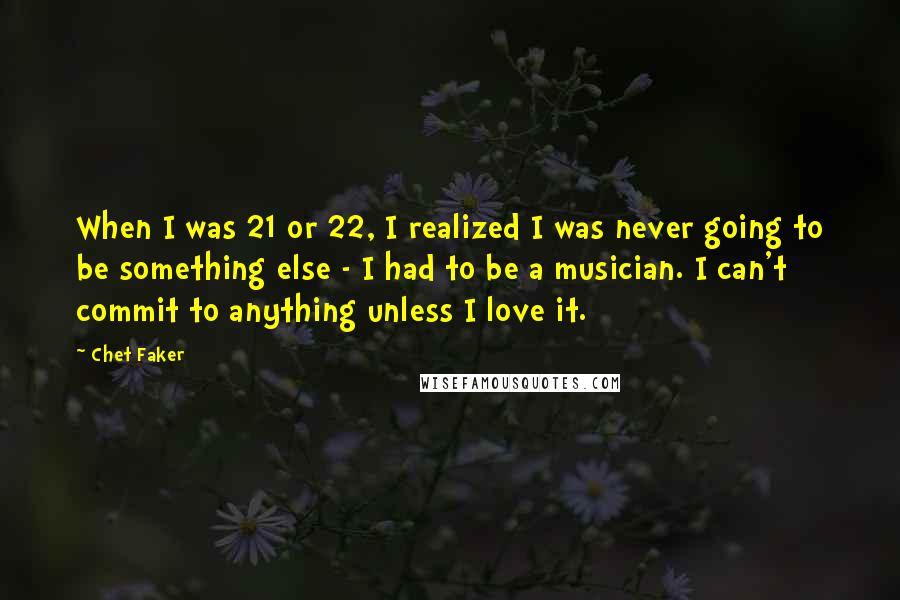 Chet Faker Quotes: When I was 21 or 22, I realized I was never going to be something else - I had to be a musician. I can't commit to anything unless I love it.